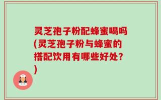 灵芝孢子粉配蜂蜜喝吗(灵芝孢子粉与蜂蜜的搭配饮用有哪些好处？)