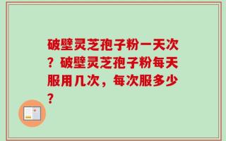 破壁灵芝孢子粉一天次？破壁灵芝孢子粉每天服用几次，每次服多少？