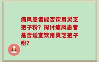 痛风患者能否饮用灵芝孢子粉？探讨痛风患者是否适宜饮用灵芝孢子粉？