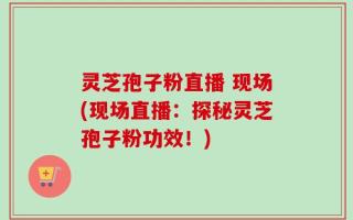 灵芝孢子粉直播 现场(现场直播：探秘灵芝孢子粉功效！)