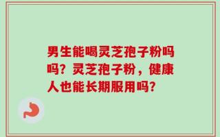 男生能喝灵芝孢子粉吗吗？灵芝孢子粉，健康人也能长期服用吗？