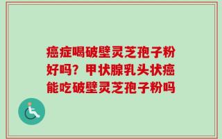 癌症喝破壁灵芝孢子粉好吗？甲状腺乳头状癌能吃破壁灵芝孢子粉吗