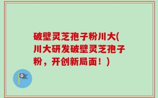 破壁灵芝孢子粉川大(川大研发破壁灵芝孢子粉，开创新局面！)