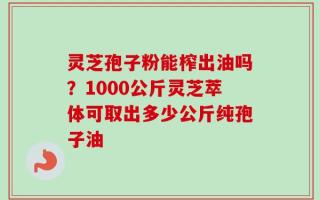 灵芝孢子粉能榨出油吗？1000公斤灵芝萃体可取出多少公斤纯孢子油