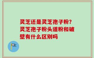 灵芝还是灵芝孢子粉？灵芝孢子粉头道粉和破壁有什么区别吗