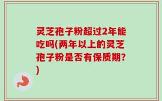 灵芝孢子粉超过2年能吃吗(两年以上的灵芝孢子粉是否有保质期？)