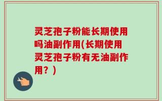 灵芝孢子粉能长期使用吗油副作用(长期使用灵芝孢子粉有无油副作用？)