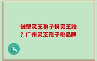 破壁灵芝孢子粉灵芝胶？广州灵芝孢子粉品牌