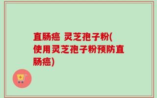 直肠癌 灵芝孢子粉(使用灵芝孢子粉预防直肠癌)