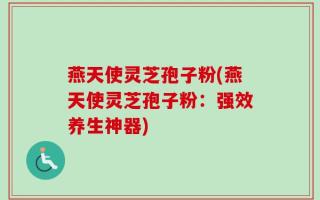 燕天使灵芝孢子粉(燕天使灵芝孢子粉：强效养生神器)