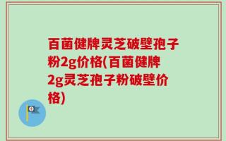 百菌健牌灵芝破壁孢子粉2g价格(百菌健牌2g灵芝孢子粉破壁价格)