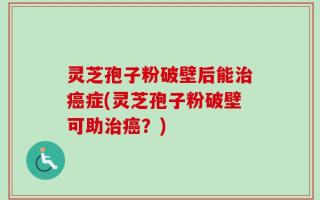 灵芝孢子粉破壁后能治癌症(灵芝孢子粉破壁可助治癌？)