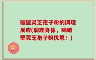 破壁灵芝孢子粉的调理反应(调理身体，喝破壁灵芝孢子粉优惠！)