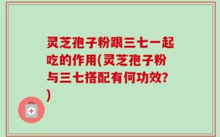 灵芝孢子粉跟三七一起吃的作用(灵芝孢子粉与三七搭配有何功效？)