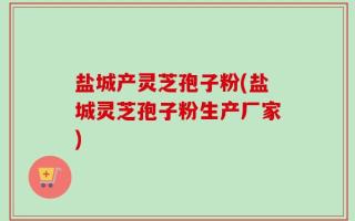 盐城产灵芝孢子粉(盐城灵芝孢子粉生产厂家)