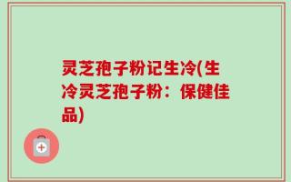 灵芝孢子粉记生冷(生冷灵芝孢子粉：保健佳品)