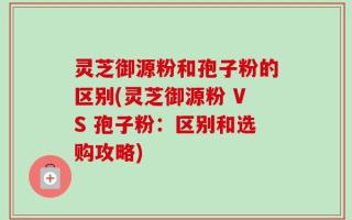 灵芝御源粉和孢子粉的区别(灵芝御源粉 VS 孢子粉：区别和选购攻略)