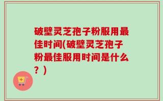 破壁灵芝孢子粉服用最佳时间(破壁灵芝孢子粉最佳服用时间是什么？)