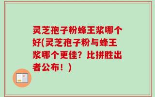灵芝孢子粉蜂王浆哪个好(灵芝孢子粉与蜂王浆哪个更佳？比拼胜出者公布！)