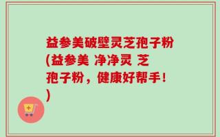 益参美破壁灵芝孢子粉(益参美 净净灵 芝孢子粉，健康好帮手！)
