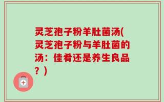 灵芝孢子粉羊肚菌汤(灵芝孢子粉与羊肚菌的汤：佳肴还是养生良品？)