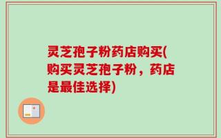 灵芝孢子粉药店购买(购买灵芝孢子粉，药店是最佳选择)