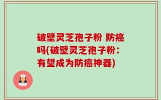 破壁灵芝孢子粉 防癌吗(破壁灵芝孢子粉：有望成为防癌神器)