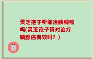 灵芝孢子粉能冶胰腺癌吗(灵芝孢子粉对治疗胰腺癌有效吗？)