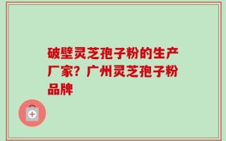 破壁灵芝孢子粉的生产厂家？广州灵芝孢子粉品牌