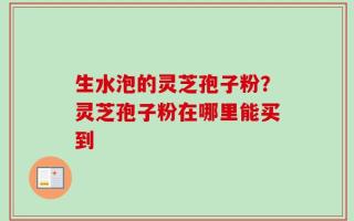 生水泡的灵芝孢子粉？灵芝孢子粉在哪里能买到
