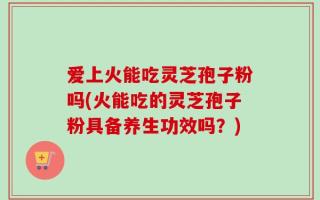 爱上火能吃灵芝孢子粉吗(火能吃的灵芝孢子粉具备养生功效吗？)