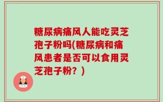 糖尿病痛风人能吃灵芝孢子粉吗(糖尿病和痛风患者是否可以食用灵芝孢子粉？)