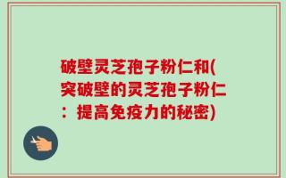 破壁灵芝孢子粉仁和(突破壁的灵芝孢子粉仁：提高免疫力的秘密)