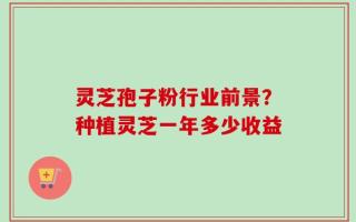 灵芝孢子粉行业前景？种植灵芝一年多少收益