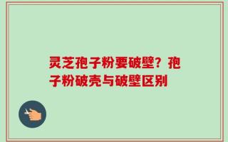 灵芝孢子粉要破壁？孢子粉破壳与破壁区别