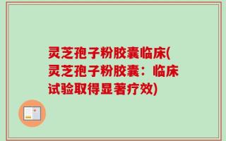 灵芝孢子粉胶囊临床(灵芝孢子粉胶囊：临床试验取得显著疗效)