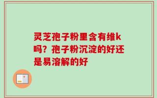 灵芝孢子粉里含有维k吗？孢子粉沉淀的好还是易溶解的好