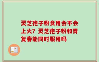灵芝孢子粉食用会不会上火？灵芝孢子粉和胃复春能同时服用吗