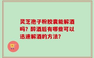 灵芝孢子粉胶囊能解酒吗？醉酒后有哪些可以迅速解酒的方法？