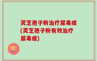 灵芝孢子粉治疗尿毒症(灵芝孢子粉有效治疗尿毒症)
