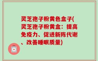 灵芝孢子粉黄色盒子(灵芝孢子粉黄盒：提高免疫力、促进新陈代谢、改善睡眠质量)