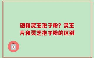 硒和灵芝孢子粉？灵芝片和灵芝孢子粉的区别