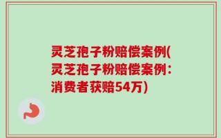 灵芝孢子粉赔偿案例(灵芝孢子粉赔偿案例：消费者获赔54万)