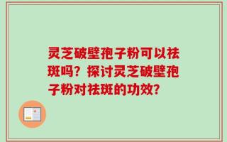 灵芝破壁孢子粉可以祛斑吗？探讨灵芝破壁孢子粉对祛斑的功效？
