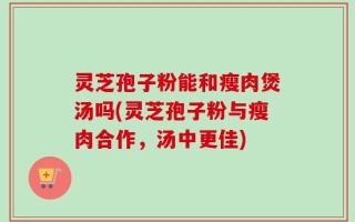 灵芝孢子粉能和瘦肉煲汤吗(灵芝孢子粉与瘦肉合作，汤中更佳)