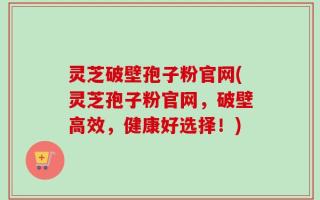 灵芝破壁孢子粉官网(灵芝孢子粉官网，破壁高效，健康好选择！)