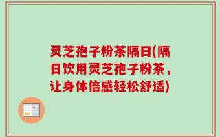 灵芝孢子粉茶隔日(隔日饮用灵芝孢子粉茶，让身体倍感轻松舒适)