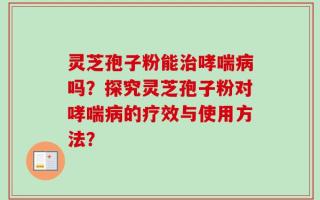 灵芝孢子粉能治哮喘病吗？探究灵芝孢子粉对哮喘病的疗效与使用方法？