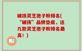 破孩灵芝孢子粉排名(“破孩”品牌垫底，这几款灵芝孢子粉排名最高！)