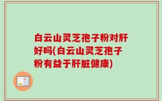白云山灵芝孢子粉对肝好吗(白云山灵芝孢子粉有益于肝脏健康)